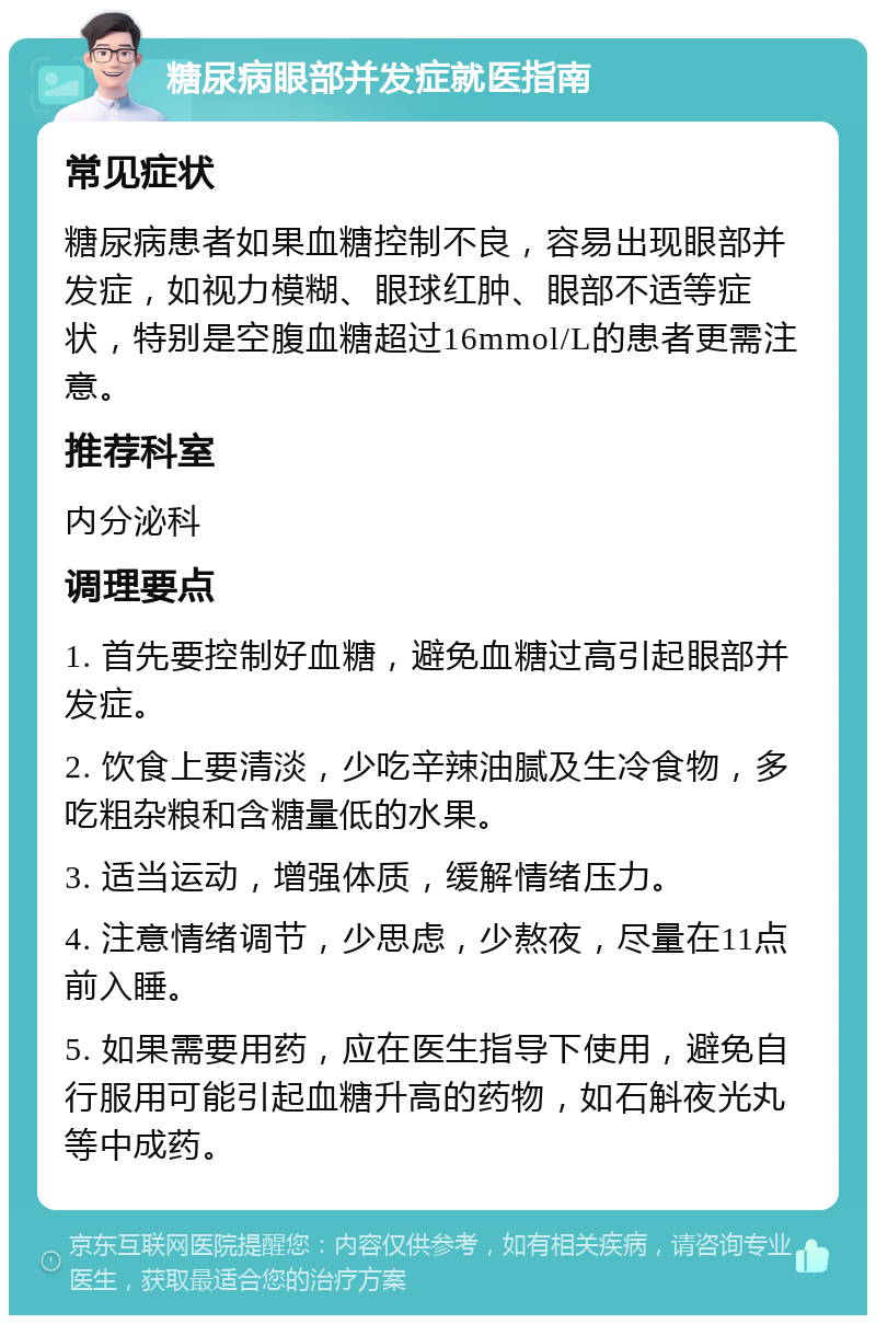 糖尿病眼部并发症就医指南 常见症状 糖尿病患者如果血糖控制不良，容易出现眼部并发症，如视力模糊、眼球红肿、眼部不适等症状，特别是空腹血糖超过16mmol/L的患者更需注意。 推荐科室 内分泌科 调理要点 1. 首先要控制好血糖，避免血糖过高引起眼部并发症。 2. 饮食上要清淡，少吃辛辣油腻及生冷食物，多吃粗杂粮和含糖量低的水果。 3. 适当运动，增强体质，缓解情绪压力。 4. 注意情绪调节，少思虑，少熬夜，尽量在11点前入睡。 5. 如果需要用药，应在医生指导下使用，避免自行服用可能引起血糖升高的药物，如石斛夜光丸等中成药。