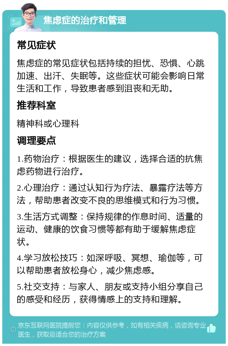 焦虑症的治疗和管理 常见症状 焦虑症的常见症状包括持续的担忧、恐惧、心跳加速、出汗、失眠等。这些症状可能会影响日常生活和工作，导致患者感到沮丧和无助。 推荐科室 精神科或心理科 调理要点 1.药物治疗：根据医生的建议，选择合适的抗焦虑药物进行治疗。 2.心理治疗：通过认知行为疗法、暴露疗法等方法，帮助患者改变不良的思维模式和行为习惯。 3.生活方式调整：保持规律的作息时间、适量的运动、健康的饮食习惯等都有助于缓解焦虑症状。 4.学习放松技巧：如深呼吸、冥想、瑜伽等，可以帮助患者放松身心，减少焦虑感。 5.社交支持：与家人、朋友或支持小组分享自己的感受和经历，获得情感上的支持和理解。