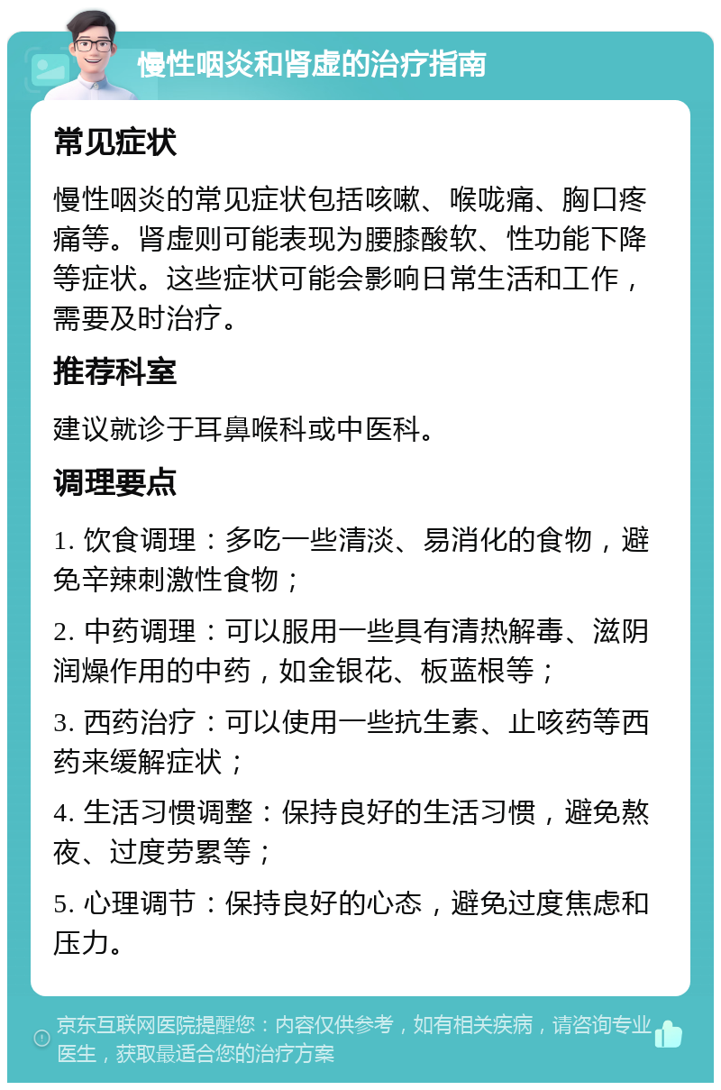 慢性咽炎和肾虚的治疗指南 常见症状 慢性咽炎的常见症状包括咳嗽、喉咙痛、胸口疼痛等。肾虚则可能表现为腰膝酸软、性功能下降等症状。这些症状可能会影响日常生活和工作，需要及时治疗。 推荐科室 建议就诊于耳鼻喉科或中医科。 调理要点 1. 饮食调理：多吃一些清淡、易消化的食物，避免辛辣刺激性食物； 2. 中药调理：可以服用一些具有清热解毒、滋阴润燥作用的中药，如金银花、板蓝根等； 3. 西药治疗：可以使用一些抗生素、止咳药等西药来缓解症状； 4. 生活习惯调整：保持良好的生活习惯，避免熬夜、过度劳累等； 5. 心理调节：保持良好的心态，避免过度焦虑和压力。