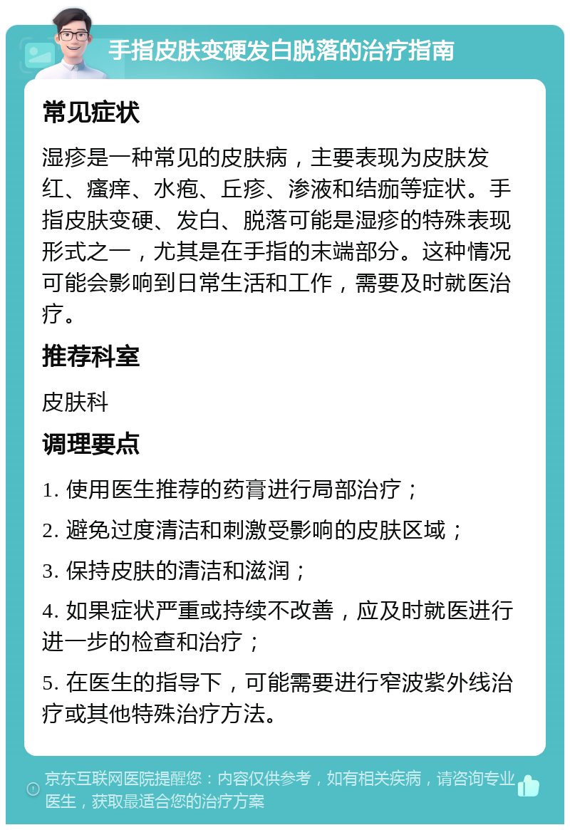 手指皮肤变硬发白脱落的治疗指南 常见症状 湿疹是一种常见的皮肤病，主要表现为皮肤发红、瘙痒、水疱、丘疹、渗液和结痂等症状。手指皮肤变硬、发白、脱落可能是湿疹的特殊表现形式之一，尤其是在手指的末端部分。这种情况可能会影响到日常生活和工作，需要及时就医治疗。 推荐科室 皮肤科 调理要点 1. 使用医生推荐的药膏进行局部治疗； 2. 避免过度清洁和刺激受影响的皮肤区域； 3. 保持皮肤的清洁和滋润； 4. 如果症状严重或持续不改善，应及时就医进行进一步的检查和治疗； 5. 在医生的指导下，可能需要进行窄波紫外线治疗或其他特殊治疗方法。