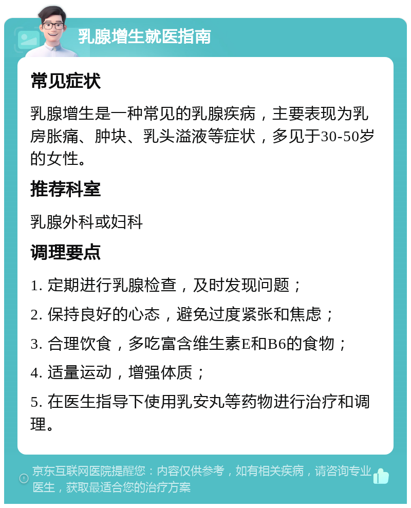 乳腺增生就医指南 常见症状 乳腺增生是一种常见的乳腺疾病，主要表现为乳房胀痛、肿块、乳头溢液等症状，多见于30-50岁的女性。 推荐科室 乳腺外科或妇科 调理要点 1. 定期进行乳腺检查，及时发现问题； 2. 保持良好的心态，避免过度紧张和焦虑； 3. 合理饮食，多吃富含维生素E和B6的食物； 4. 适量运动，增强体质； 5. 在医生指导下使用乳安丸等药物进行治疗和调理。