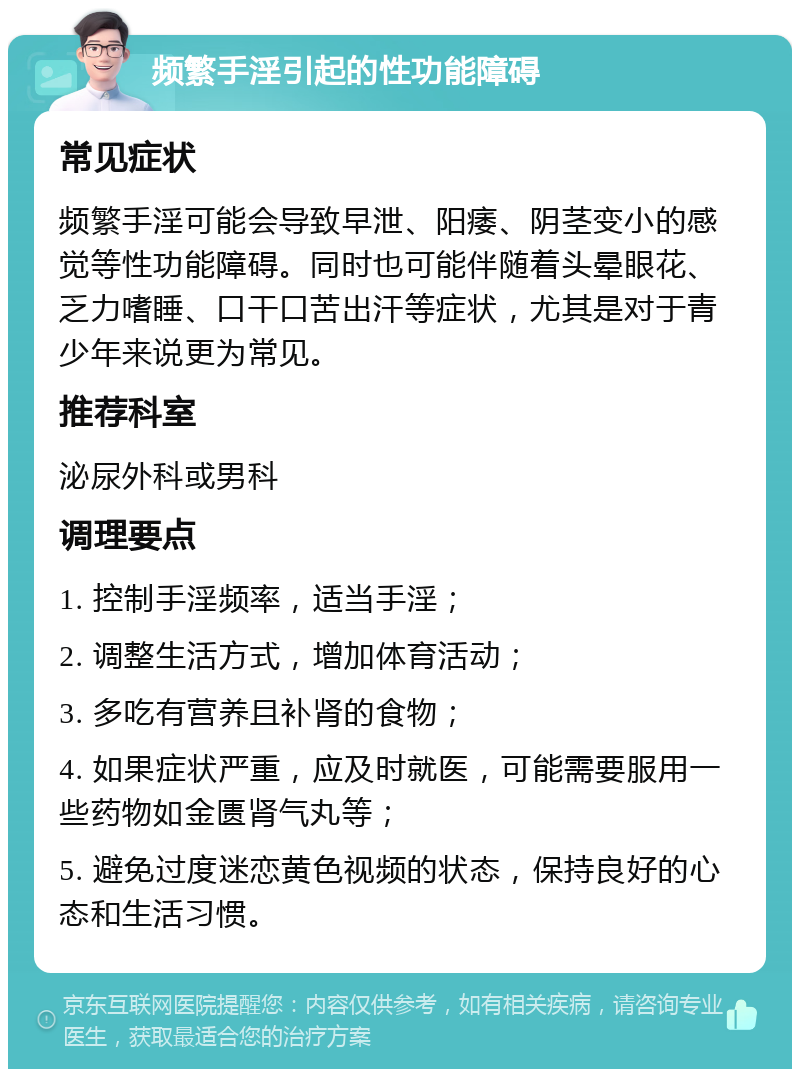 频繁手淫引起的性功能障碍 常见症状 频繁手淫可能会导致早泄、阳痿、阴茎变小的感觉等性功能障碍。同时也可能伴随着头晕眼花、乏力嗜睡、口干口苦出汗等症状，尤其是对于青少年来说更为常见。 推荐科室 泌尿外科或男科 调理要点 1. 控制手淫频率，适当手淫； 2. 调整生活方式，增加体育活动； 3. 多吃有营养且补肾的食物； 4. 如果症状严重，应及时就医，可能需要服用一些药物如金匮肾气丸等； 5. 避免过度迷恋黄色视频的状态，保持良好的心态和生活习惯。