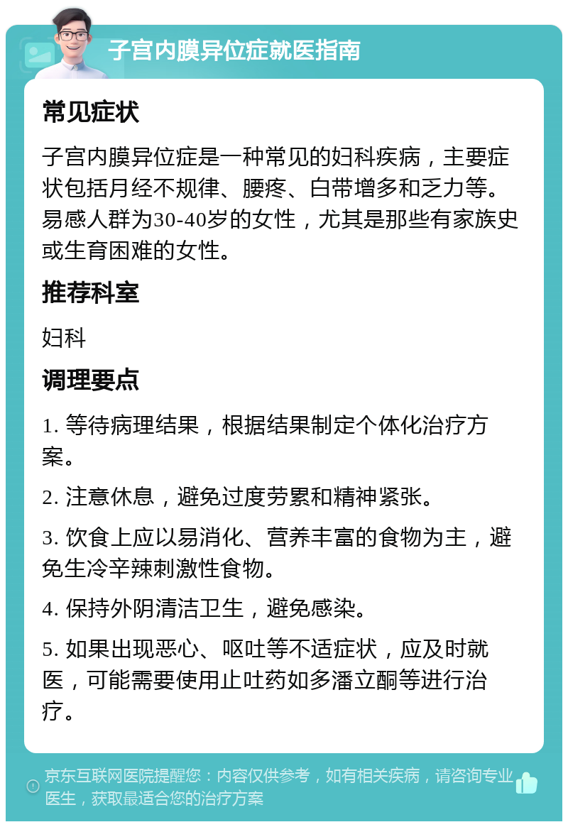 子宫内膜异位症就医指南 常见症状 子宫内膜异位症是一种常见的妇科疾病，主要症状包括月经不规律、腰疼、白带增多和乏力等。易感人群为30-40岁的女性，尤其是那些有家族史或生育困难的女性。 推荐科室 妇科 调理要点 1. 等待病理结果，根据结果制定个体化治疗方案。 2. 注意休息，避免过度劳累和精神紧张。 3. 饮食上应以易消化、营养丰富的食物为主，避免生冷辛辣刺激性食物。 4. 保持外阴清洁卫生，避免感染。 5. 如果出现恶心、呕吐等不适症状，应及时就医，可能需要使用止吐药如多潘立酮等进行治疗。