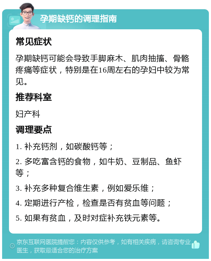 孕期缺钙的调理指南 常见症状 孕期缺钙可能会导致手脚麻木、肌肉抽搐、骨骼疼痛等症状，特别是在16周左右的孕妇中较为常见。 推荐科室 妇产科 调理要点 1. 补充钙剂，如碳酸钙等； 2. 多吃富含钙的食物，如牛奶、豆制品、鱼虾等； 3. 补充多种复合维生素，例如爱乐维； 4. 定期进行产检，检查是否有贫血等问题； 5. 如果有贫血，及时对症补充铁元素等。