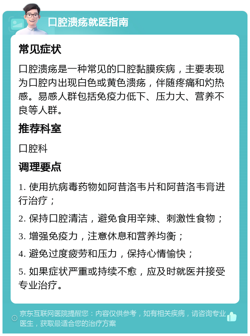 口腔溃疡就医指南 常见症状 口腔溃疡是一种常见的口腔黏膜疾病，主要表现为口腔内出现白色或黄色溃疡，伴随疼痛和灼热感。易感人群包括免疫力低下、压力大、营养不良等人群。 推荐科室 口腔科 调理要点 1. 使用抗病毒药物如阿昔洛韦片和阿昔洛韦膏进行治疗； 2. 保持口腔清洁，避免食用辛辣、刺激性食物； 3. 增强免疫力，注意休息和营养均衡； 4. 避免过度疲劳和压力，保持心情愉快； 5. 如果症状严重或持续不愈，应及时就医并接受专业治疗。