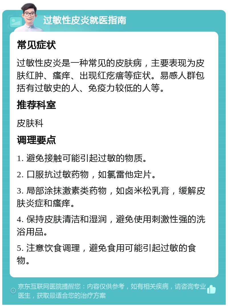 过敏性皮炎就医指南 常见症状 过敏性皮炎是一种常见的皮肤病，主要表现为皮肤红肿、瘙痒、出现红疙瘩等症状。易感人群包括有过敏史的人、免疫力较低的人等。 推荐科室 皮肤科 调理要点 1. 避免接触可能引起过敏的物质。 2. 口服抗过敏药物，如氯雷他定片。 3. 局部涂抹激素类药物，如卤米松乳膏，缓解皮肤炎症和瘙痒。 4. 保持皮肤清洁和湿润，避免使用刺激性强的洗浴用品。 5. 注意饮食调理，避免食用可能引起过敏的食物。