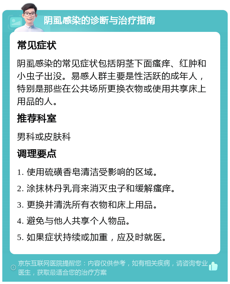 阴虱感染的诊断与治疗指南 常见症状 阴虱感染的常见症状包括阴茎下面瘙痒、红肿和小虫子出没。易感人群主要是性活跃的成年人，特别是那些在公共场所更换衣物或使用共享床上用品的人。 推荐科室 男科或皮肤科 调理要点 1. 使用硫磺香皂清洁受影响的区域。 2. 涂抹林丹乳膏来消灭虫子和缓解瘙痒。 3. 更换并清洗所有衣物和床上用品。 4. 避免与他人共享个人物品。 5. 如果症状持续或加重，应及时就医。