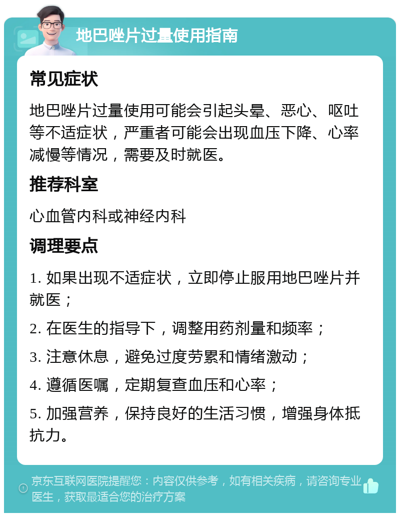 地巴唑片过量使用指南 常见症状 地巴唑片过量使用可能会引起头晕、恶心、呕吐等不适症状，严重者可能会出现血压下降、心率减慢等情况，需要及时就医。 推荐科室 心血管内科或神经内科 调理要点 1. 如果出现不适症状，立即停止服用地巴唑片并就医； 2. 在医生的指导下，调整用药剂量和频率； 3. 注意休息，避免过度劳累和情绪激动； 4. 遵循医嘱，定期复查血压和心率； 5. 加强营养，保持良好的生活习惯，增强身体抵抗力。