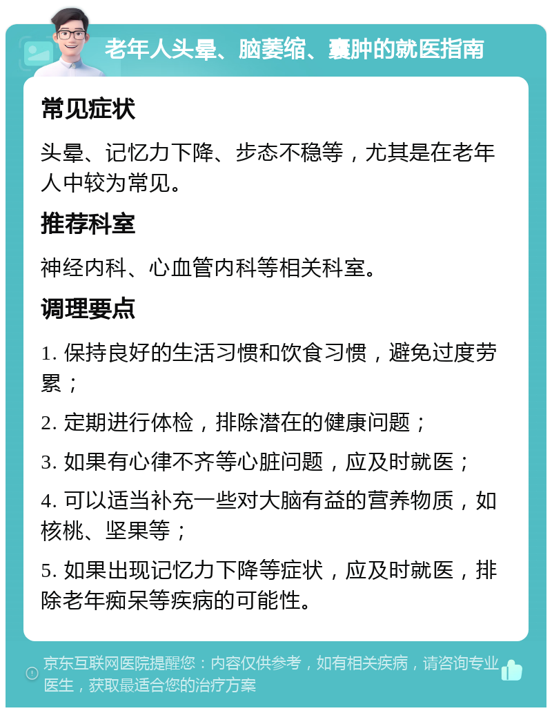 老年人头晕、脑萎缩、囊肿的就医指南 常见症状 头晕、记忆力下降、步态不稳等，尤其是在老年人中较为常见。 推荐科室 神经内科、心血管内科等相关科室。 调理要点 1. 保持良好的生活习惯和饮食习惯，避免过度劳累； 2. 定期进行体检，排除潜在的健康问题； 3. 如果有心律不齐等心脏问题，应及时就医； 4. 可以适当补充一些对大脑有益的营养物质，如核桃、坚果等； 5. 如果出现记忆力下降等症状，应及时就医，排除老年痴呆等疾病的可能性。