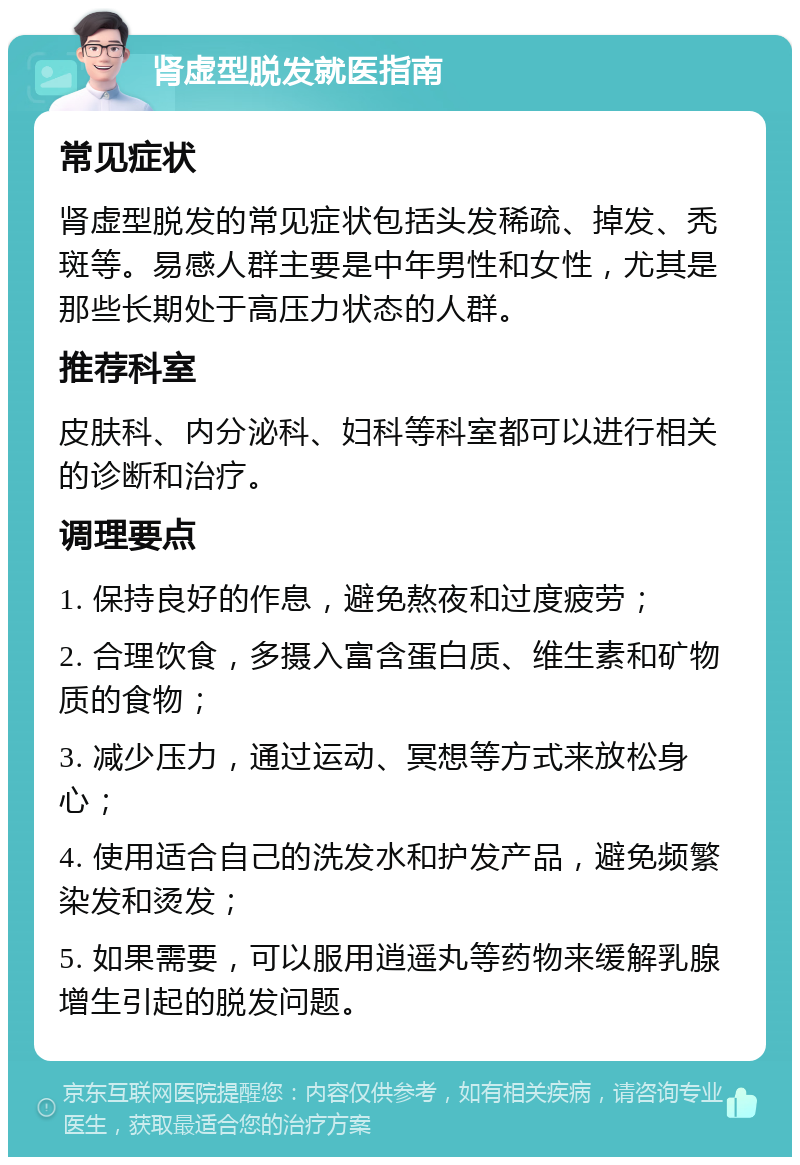 肾虚型脱发就医指南 常见症状 肾虚型脱发的常见症状包括头发稀疏、掉发、秃斑等。易感人群主要是中年男性和女性，尤其是那些长期处于高压力状态的人群。 推荐科室 皮肤科、内分泌科、妇科等科室都可以进行相关的诊断和治疗。 调理要点 1. 保持良好的作息，避免熬夜和过度疲劳； 2. 合理饮食，多摄入富含蛋白质、维生素和矿物质的食物； 3. 减少压力，通过运动、冥想等方式来放松身心； 4. 使用适合自己的洗发水和护发产品，避免频繁染发和烫发； 5. 如果需要，可以服用逍遥丸等药物来缓解乳腺增生引起的脱发问题。