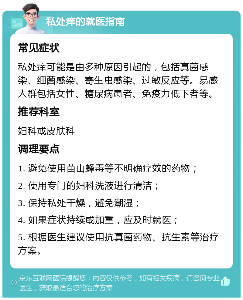 私处痒的就医指南 常见症状 私处痒可能是由多种原因引起的，包括真菌感染、细菌感染、寄生虫感染、过敏反应等。易感人群包括女性、糖尿病患者、免疫力低下者等。 推荐科室 妇科或皮肤科 调理要点 1. 避免使用苗山蜂毒等不明确疗效的药物； 2. 使用专门的妇科洗液进行清洁； 3. 保持私处干燥，避免潮湿； 4. 如果症状持续或加重，应及时就医； 5. 根据医生建议使用抗真菌药物、抗生素等治疗方案。