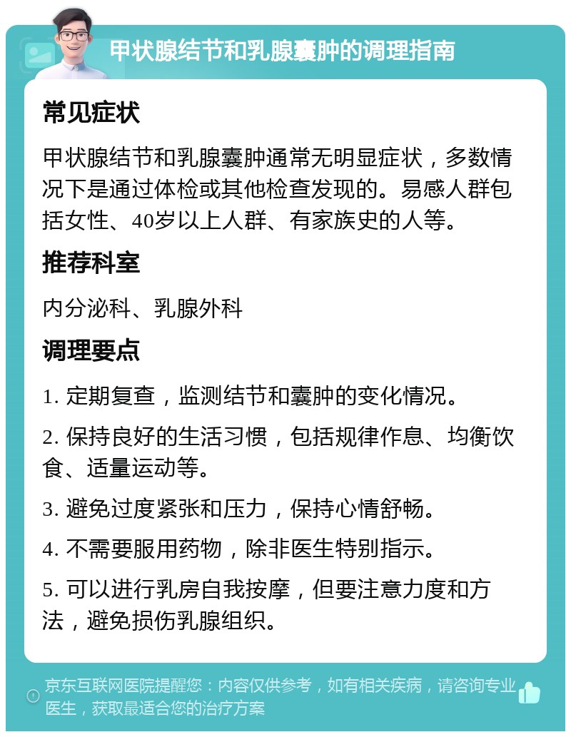 甲状腺结节和乳腺囊肿的调理指南 常见症状 甲状腺结节和乳腺囊肿通常无明显症状，多数情况下是通过体检或其他检查发现的。易感人群包括女性、40岁以上人群、有家族史的人等。 推荐科室 内分泌科、乳腺外科 调理要点 1. 定期复查，监测结节和囊肿的变化情况。 2. 保持良好的生活习惯，包括规律作息、均衡饮食、适量运动等。 3. 避免过度紧张和压力，保持心情舒畅。 4. 不需要服用药物，除非医生特别指示。 5. 可以进行乳房自我按摩，但要注意力度和方法，避免损伤乳腺组织。