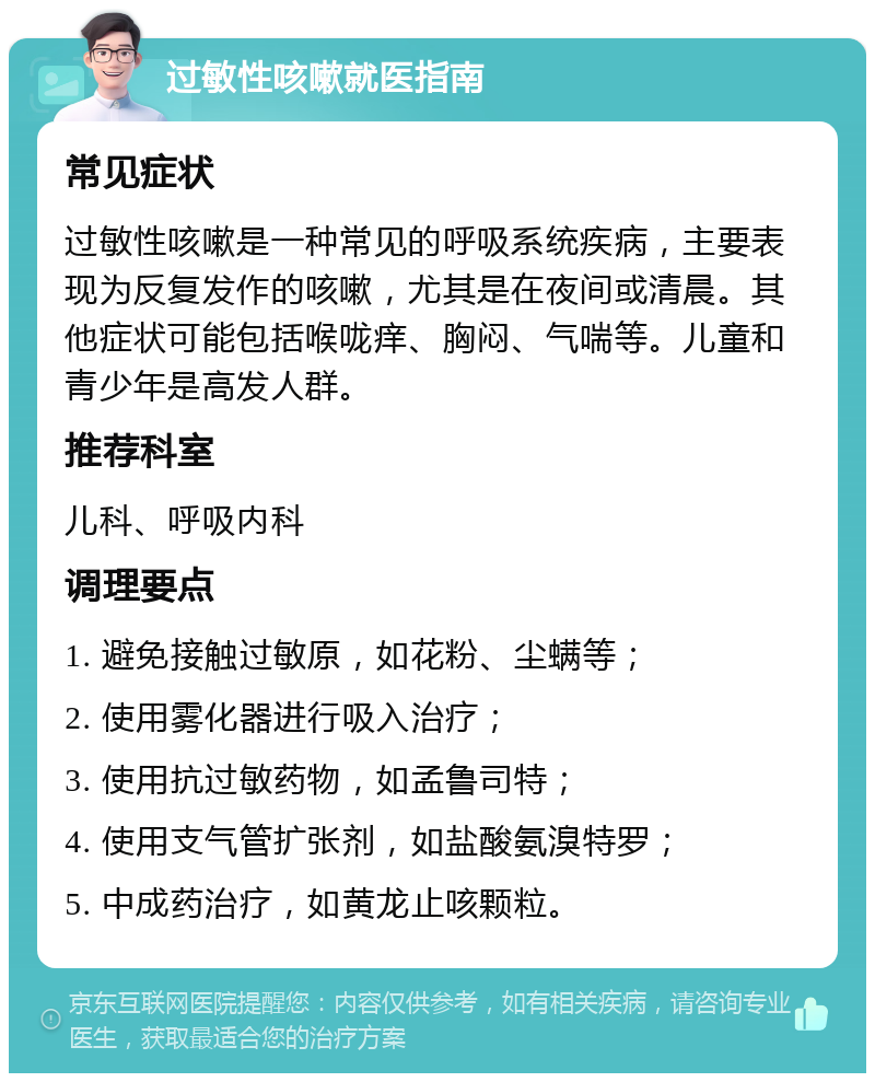 过敏性咳嗽就医指南 常见症状 过敏性咳嗽是一种常见的呼吸系统疾病，主要表现为反复发作的咳嗽，尤其是在夜间或清晨。其他症状可能包括喉咙痒、胸闷、气喘等。儿童和青少年是高发人群。 推荐科室 儿科、呼吸内科 调理要点 1. 避免接触过敏原，如花粉、尘螨等； 2. 使用雾化器进行吸入治疗； 3. 使用抗过敏药物，如孟鲁司特； 4. 使用支气管扩张剂，如盐酸氨溴特罗； 5. 中成药治疗，如黄龙止咳颗粒。