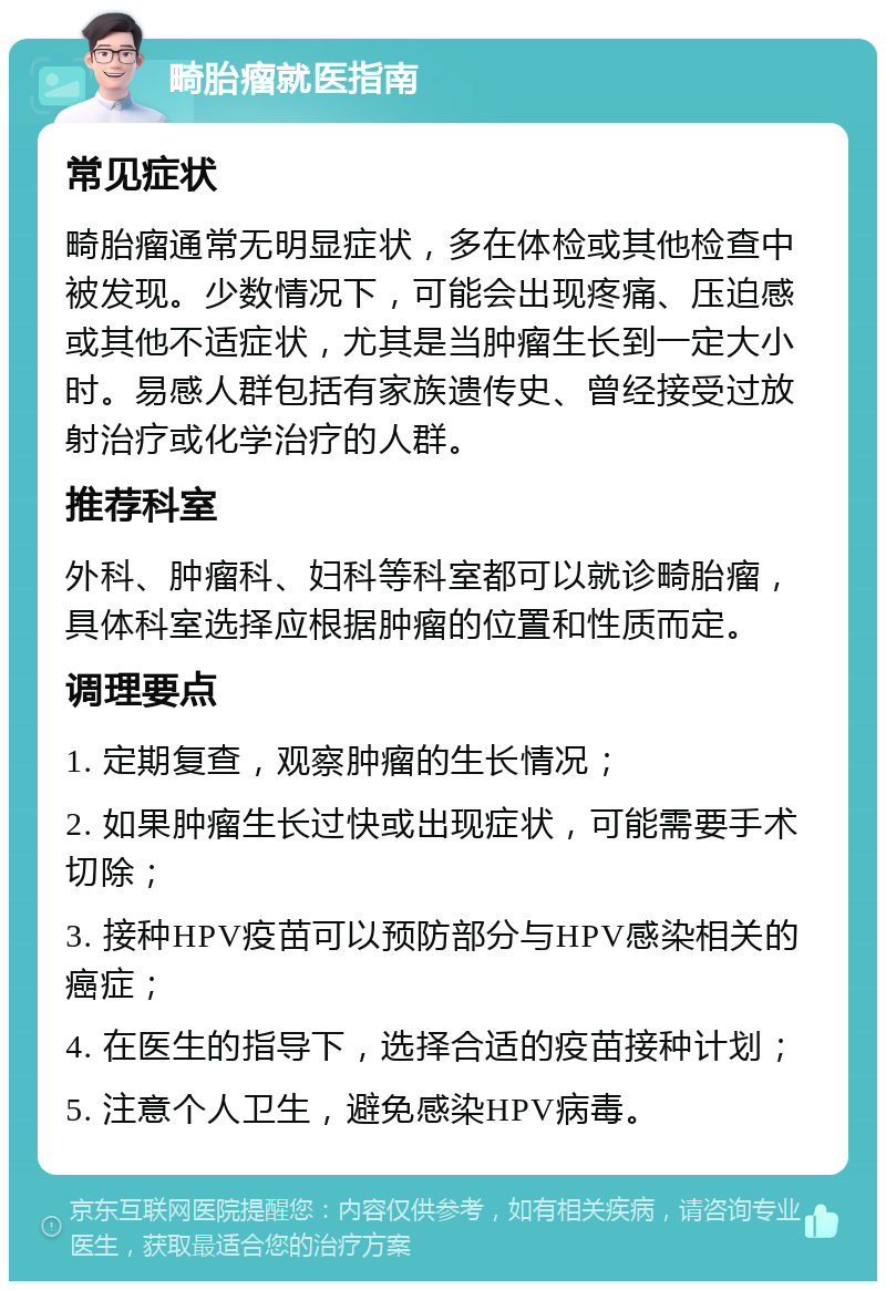 畸胎瘤就医指南 常见症状 畸胎瘤通常无明显症状，多在体检或其他检查中被发现。少数情况下，可能会出现疼痛、压迫感或其他不适症状，尤其是当肿瘤生长到一定大小时。易感人群包括有家族遗传史、曾经接受过放射治疗或化学治疗的人群。 推荐科室 外科、肿瘤科、妇科等科室都可以就诊畸胎瘤，具体科室选择应根据肿瘤的位置和性质而定。 调理要点 1. 定期复查，观察肿瘤的生长情况； 2. 如果肿瘤生长过快或出现症状，可能需要手术切除； 3. 接种HPV疫苗可以预防部分与HPV感染相关的癌症； 4. 在医生的指导下，选择合适的疫苗接种计划； 5. 注意个人卫生，避免感染HPV病毒。