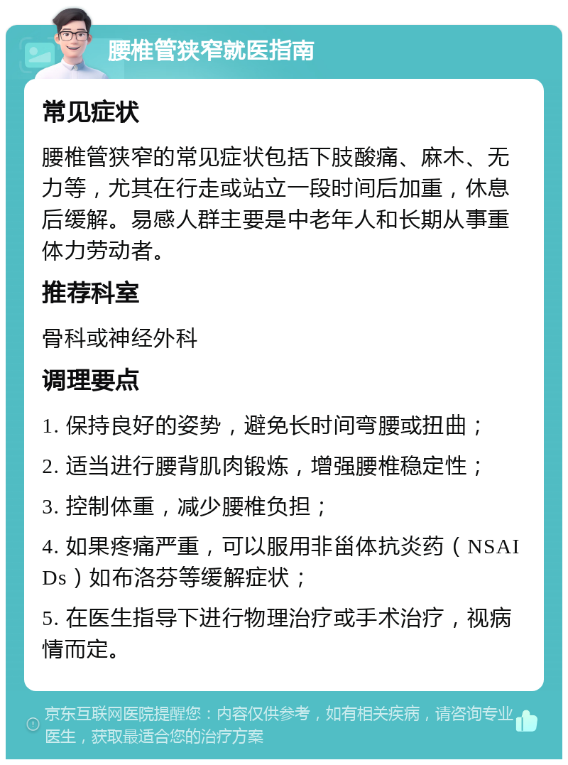 腰椎管狭窄就医指南 常见症状 腰椎管狭窄的常见症状包括下肢酸痛、麻木、无力等，尤其在行走或站立一段时间后加重，休息后缓解。易感人群主要是中老年人和长期从事重体力劳动者。 推荐科室 骨科或神经外科 调理要点 1. 保持良好的姿势，避免长时间弯腰或扭曲； 2. 适当进行腰背肌肉锻炼，增强腰椎稳定性； 3. 控制体重，减少腰椎负担； 4. 如果疼痛严重，可以服用非甾体抗炎药（NSAIDs）如布洛芬等缓解症状； 5. 在医生指导下进行物理治疗或手术治疗，视病情而定。