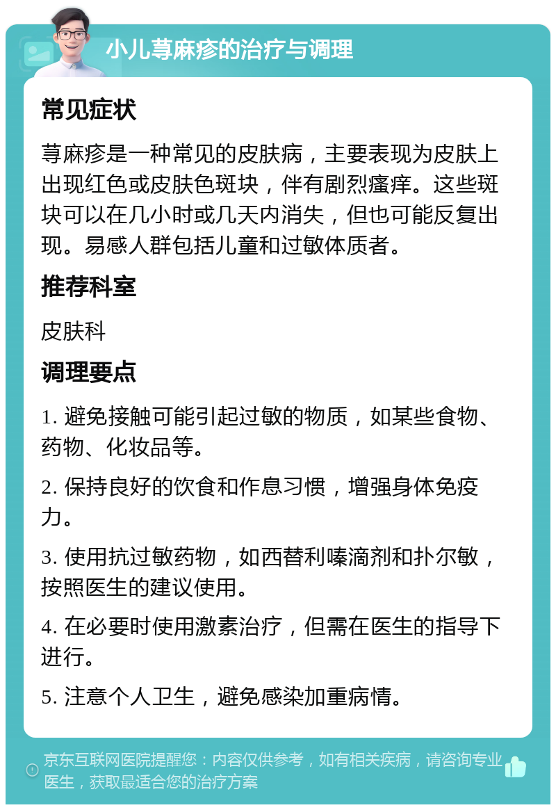 小儿荨麻疹的治疗与调理 常见症状 荨麻疹是一种常见的皮肤病，主要表现为皮肤上出现红色或皮肤色斑块，伴有剧烈瘙痒。这些斑块可以在几小时或几天内消失，但也可能反复出现。易感人群包括儿童和过敏体质者。 推荐科室 皮肤科 调理要点 1. 避免接触可能引起过敏的物质，如某些食物、药物、化妆品等。 2. 保持良好的饮食和作息习惯，增强身体免疫力。 3. 使用抗过敏药物，如西替利嗪滴剂和扑尔敏，按照医生的建议使用。 4. 在必要时使用激素治疗，但需在医生的指导下进行。 5. 注意个人卫生，避免感染加重病情。