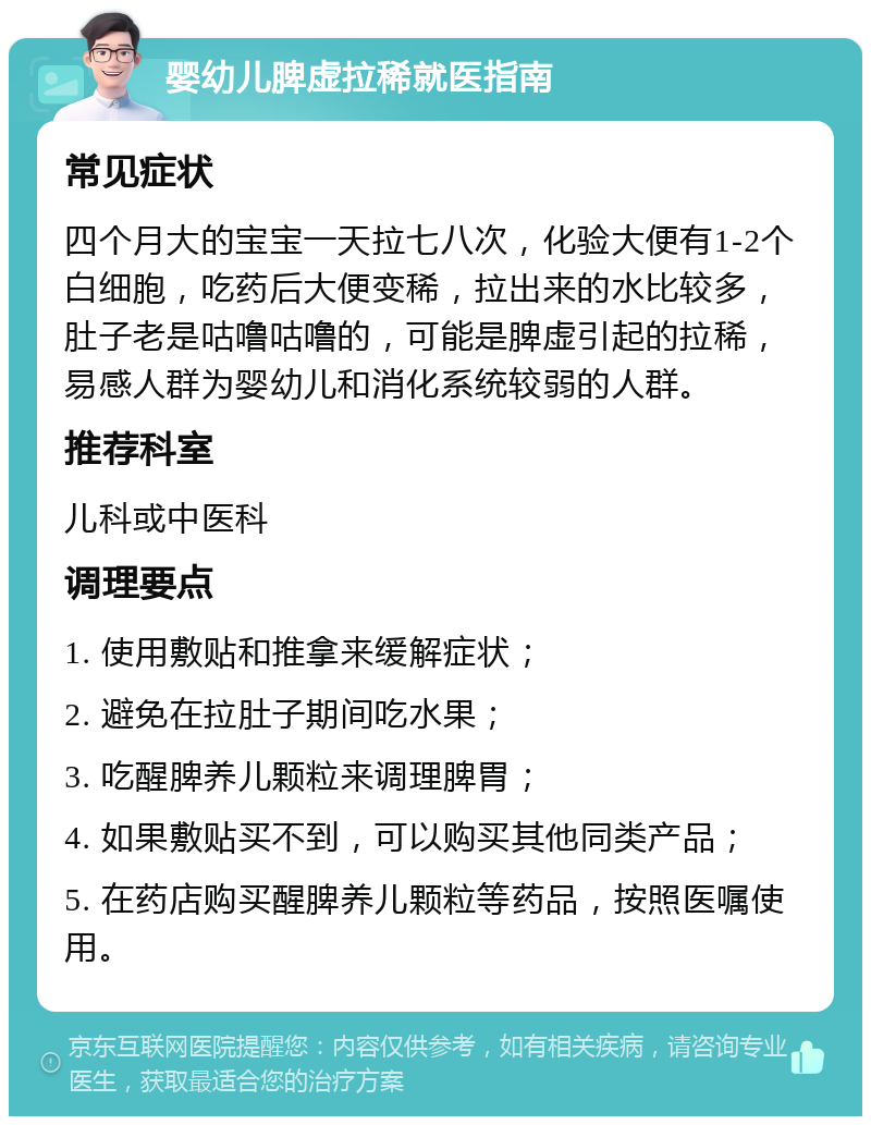 婴幼儿脾虚拉稀就医指南 常见症状 四个月大的宝宝一天拉七八次，化验大便有1-2个白细胞，吃药后大便变稀，拉出来的水比较多，肚子老是咕噜咕噜的，可能是脾虚引起的拉稀，易感人群为婴幼儿和消化系统较弱的人群。 推荐科室 儿科或中医科 调理要点 1. 使用敷贴和推拿来缓解症状； 2. 避免在拉肚子期间吃水果； 3. 吃醒脾养儿颗粒来调理脾胃； 4. 如果敷贴买不到，可以购买其他同类产品； 5. 在药店购买醒脾养儿颗粒等药品，按照医嘱使用。