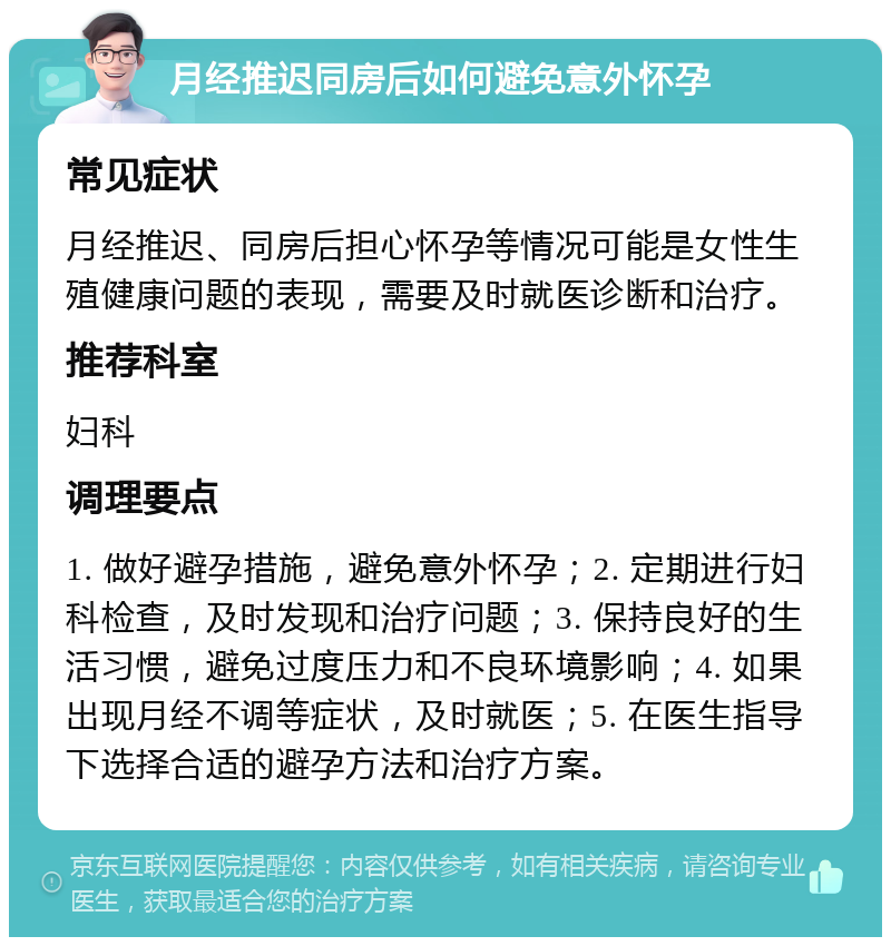 月经推迟同房后如何避免意外怀孕 常见症状 月经推迟、同房后担心怀孕等情况可能是女性生殖健康问题的表现，需要及时就医诊断和治疗。 推荐科室 妇科 调理要点 1. 做好避孕措施，避免意外怀孕；2. 定期进行妇科检查，及时发现和治疗问题；3. 保持良好的生活习惯，避免过度压力和不良环境影响；4. 如果出现月经不调等症状，及时就医；5. 在医生指导下选择合适的避孕方法和治疗方案。