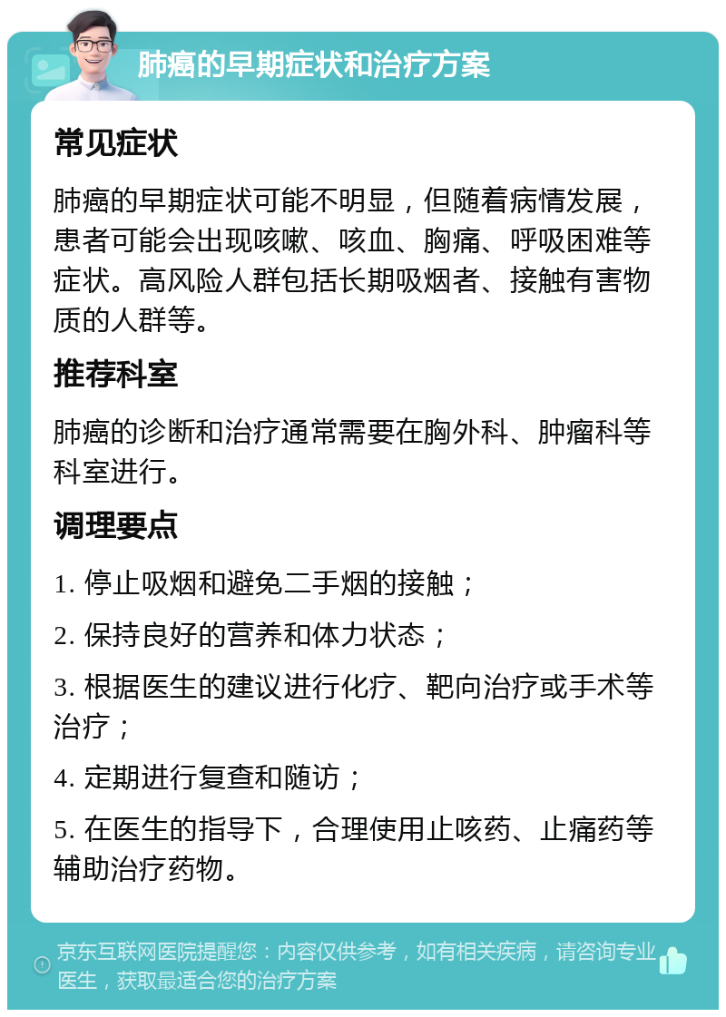 肺癌的早期症状和治疗方案 常见症状 肺癌的早期症状可能不明显，但随着病情发展，患者可能会出现咳嗽、咳血、胸痛、呼吸困难等症状。高风险人群包括长期吸烟者、接触有害物质的人群等。 推荐科室 肺癌的诊断和治疗通常需要在胸外科、肿瘤科等科室进行。 调理要点 1. 停止吸烟和避免二手烟的接触； 2. 保持良好的营养和体力状态； 3. 根据医生的建议进行化疗、靶向治疗或手术等治疗； 4. 定期进行复查和随访； 5. 在医生的指导下，合理使用止咳药、止痛药等辅助治疗药物。