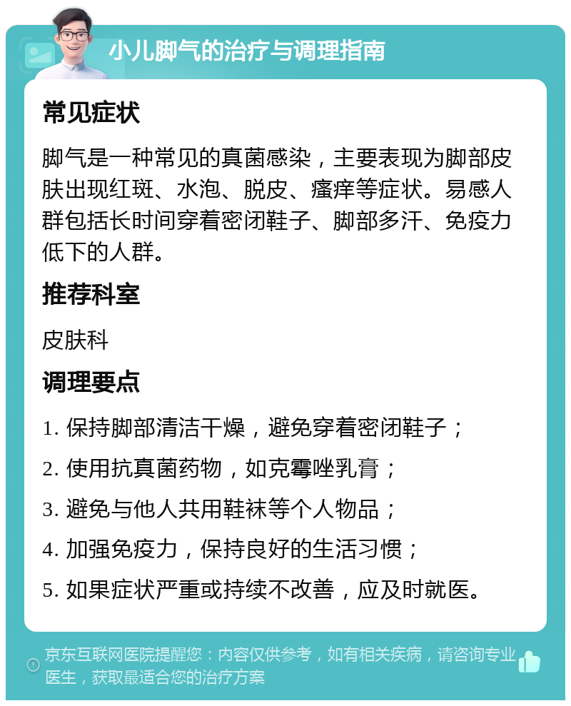 小儿脚气的治疗与调理指南 常见症状 脚气是一种常见的真菌感染，主要表现为脚部皮肤出现红斑、水泡、脱皮、瘙痒等症状。易感人群包括长时间穿着密闭鞋子、脚部多汗、免疫力低下的人群。 推荐科室 皮肤科 调理要点 1. 保持脚部清洁干燥，避免穿着密闭鞋子； 2. 使用抗真菌药物，如克霉唑乳膏； 3. 避免与他人共用鞋袜等个人物品； 4. 加强免疫力，保持良好的生活习惯； 5. 如果症状严重或持续不改善，应及时就医。