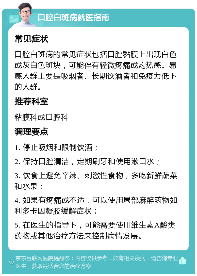 口腔白斑病就医指南 常见症状 口腔白斑病的常见症状包括口腔黏膜上出现白色或灰白色斑块，可能伴有轻微疼痛或灼热感。易感人群主要是吸烟者、长期饮酒者和免疫力低下的人群。 推荐科室 粘膜科或口腔科 调理要点 1. 停止吸烟和限制饮酒； 2. 保持口腔清洁，定期刷牙和使用漱口水； 3. 饮食上避免辛辣、刺激性食物，多吃新鲜蔬菜和水果； 4. 如果有疼痛或不适，可以使用局部麻醉药物如利多卡因凝胶缓解症状； 5. 在医生的指导下，可能需要使用维生素A酸类药物或其他治疗方法来控制病情发展。