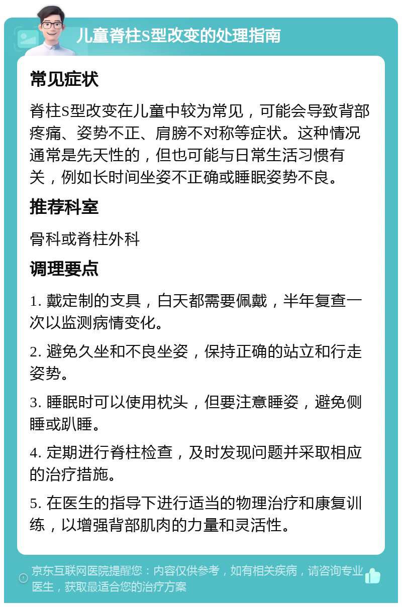 儿童脊柱S型改变的处理指南 常见症状 脊柱S型改变在儿童中较为常见，可能会导致背部疼痛、姿势不正、肩膀不对称等症状。这种情况通常是先天性的，但也可能与日常生活习惯有关，例如长时间坐姿不正确或睡眠姿势不良。 推荐科室 骨科或脊柱外科 调理要点 1. 戴定制的支具，白天都需要佩戴，半年复查一次以监测病情变化。 2. 避免久坐和不良坐姿，保持正确的站立和行走姿势。 3. 睡眠时可以使用枕头，但要注意睡姿，避免侧睡或趴睡。 4. 定期进行脊柱检查，及时发现问题并采取相应的治疗措施。 5. 在医生的指导下进行适当的物理治疗和康复训练，以增强背部肌肉的力量和灵活性。