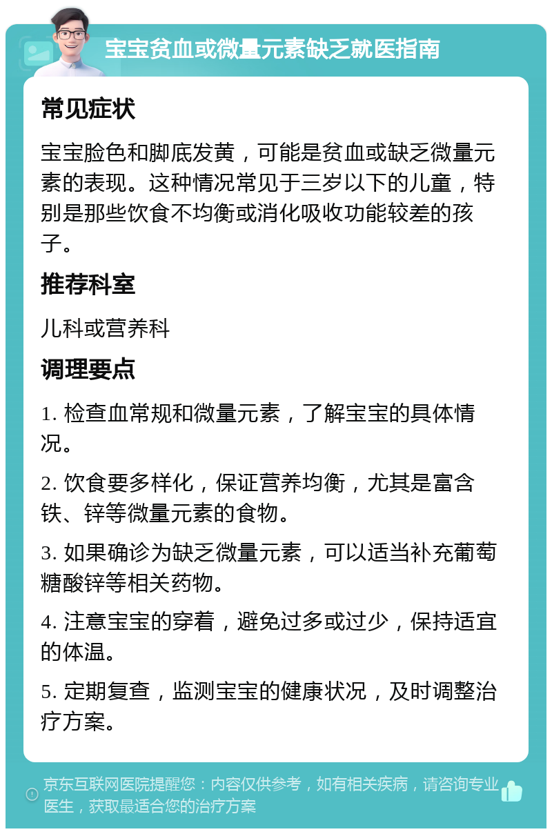 宝宝贫血或微量元素缺乏就医指南 常见症状 宝宝脸色和脚底发黄，可能是贫血或缺乏微量元素的表现。这种情况常见于三岁以下的儿童，特别是那些饮食不均衡或消化吸收功能较差的孩子。 推荐科室 儿科或营养科 调理要点 1. 检查血常规和微量元素，了解宝宝的具体情况。 2. 饮食要多样化，保证营养均衡，尤其是富含铁、锌等微量元素的食物。 3. 如果确诊为缺乏微量元素，可以适当补充葡萄糖酸锌等相关药物。 4. 注意宝宝的穿着，避免过多或过少，保持适宜的体温。 5. 定期复查，监测宝宝的健康状况，及时调整治疗方案。