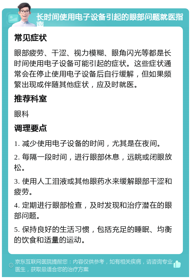 长时间使用电子设备引起的眼部问题就医指南 常见症状 眼部疲劳、干涩、视力模糊、眼角闪光等都是长时间使用电子设备可能引起的症状。这些症状通常会在停止使用电子设备后自行缓解，但如果频繁出现或伴随其他症状，应及时就医。 推荐科室 眼科 调理要点 1. 减少使用电子设备的时间，尤其是在夜间。 2. 每隔一段时间，进行眼部休息，远眺或闭眼放松。 3. 使用人工泪液或其他眼药水来缓解眼部干涩和疲劳。 4. 定期进行眼部检查，及时发现和治疗潜在的眼部问题。 5. 保持良好的生活习惯，包括充足的睡眠、均衡的饮食和适量的运动。