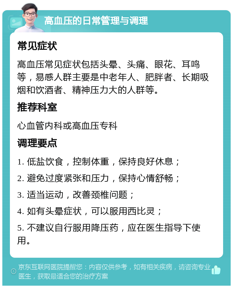 高血压的日常管理与调理 常见症状 高血压常见症状包括头晕、头痛、眼花、耳鸣等，易感人群主要是中老年人、肥胖者、长期吸烟和饮酒者、精神压力大的人群等。 推荐科室 心血管内科或高血压专科 调理要点 1. 低盐饮食，控制体重，保持良好休息； 2. 避免过度紧张和压力，保持心情舒畅； 3. 适当运动，改善颈椎问题； 4. 如有头晕症状，可以服用西比灵； 5. 不建议自行服用降压药，应在医生指导下使用。