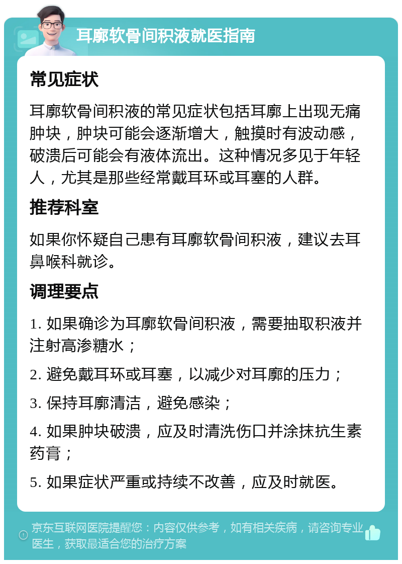 耳廓软骨间积液就医指南 常见症状 耳廓软骨间积液的常见症状包括耳廓上出现无痛肿块，肿块可能会逐渐增大，触摸时有波动感，破溃后可能会有液体流出。这种情况多见于年轻人，尤其是那些经常戴耳环或耳塞的人群。 推荐科室 如果你怀疑自己患有耳廓软骨间积液，建议去耳鼻喉科就诊。 调理要点 1. 如果确诊为耳廓软骨间积液，需要抽取积液并注射高渗糖水； 2. 避免戴耳环或耳塞，以减少对耳廓的压力； 3. 保持耳廓清洁，避免感染； 4. 如果肿块破溃，应及时清洗伤口并涂抹抗生素药膏； 5. 如果症状严重或持续不改善，应及时就医。