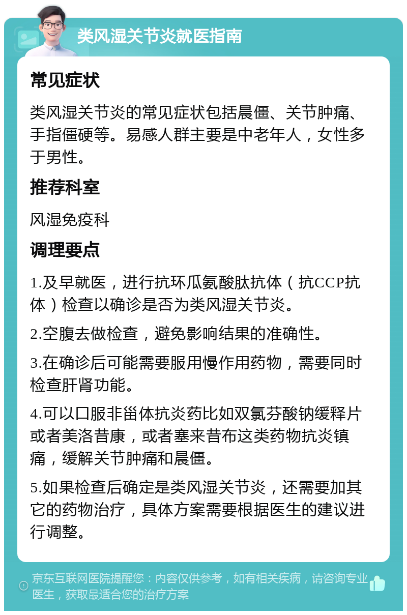 类风湿关节炎就医指南 常见症状 类风湿关节炎的常见症状包括晨僵、关节肿痛、手指僵硬等。易感人群主要是中老年人，女性多于男性。 推荐科室 风湿免疫科 调理要点 1.及早就医，进行抗环瓜氨酸肽抗体（抗CCP抗体）检查以确诊是否为类风湿关节炎。 2.空腹去做检查，避免影响结果的准确性。 3.在确诊后可能需要服用慢作用药物，需要同时检查肝肾功能。 4.可以口服非甾体抗炎药比如双氯芬酸钠缓释片或者美洛昔康，或者塞来昔布这类药物抗炎镇痛，缓解关节肿痛和晨僵。 5.如果检查后确定是类风湿关节炎，还需要加其它的药物治疗，具体方案需要根据医生的建议进行调整。