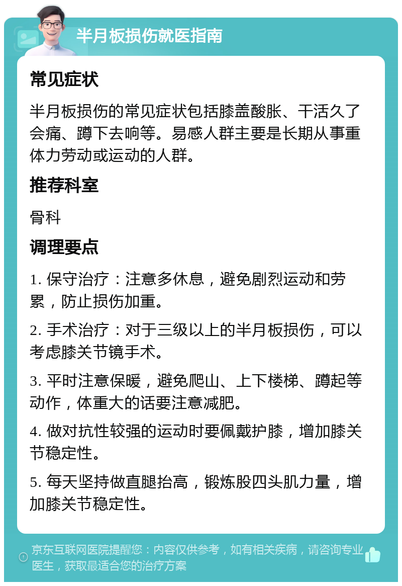 半月板损伤就医指南 常见症状 半月板损伤的常见症状包括膝盖酸胀、干活久了会痛、蹲下去响等。易感人群主要是长期从事重体力劳动或运动的人群。 推荐科室 骨科 调理要点 1. 保守治疗：注意多休息，避免剧烈运动和劳累，防止损伤加重。 2. 手术治疗：对于三级以上的半月板损伤，可以考虑膝关节镜手术。 3. 平时注意保暖，避免爬山、上下楼梯、蹲起等动作，体重大的话要注意减肥。 4. 做对抗性较强的运动时要佩戴护膝，增加膝关节稳定性。 5. 每天坚持做直腿抬高，锻炼股四头肌力量，增加膝关节稳定性。