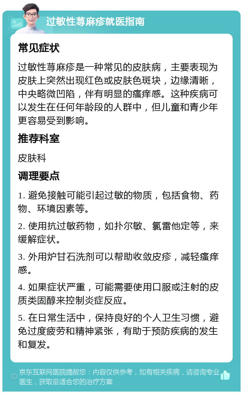 过敏性荨麻疹就医指南 常见症状 过敏性荨麻疹是一种常见的皮肤病，主要表现为皮肤上突然出现红色或皮肤色斑块，边缘清晰，中央略微凹陷，伴有明显的瘙痒感。这种疾病可以发生在任何年龄段的人群中，但儿童和青少年更容易受到影响。 推荐科室 皮肤科 调理要点 1. 避免接触可能引起过敏的物质，包括食物、药物、环境因素等。 2. 使用抗过敏药物，如扑尔敏、氯雷他定等，来缓解症状。 3. 外用炉甘石洗剂可以帮助收敛皮疹，减轻瘙痒感。 4. 如果症状严重，可能需要使用口服或注射的皮质类固醇来控制炎症反应。 5. 在日常生活中，保持良好的个人卫生习惯，避免过度疲劳和精神紧张，有助于预防疾病的发生和复发。