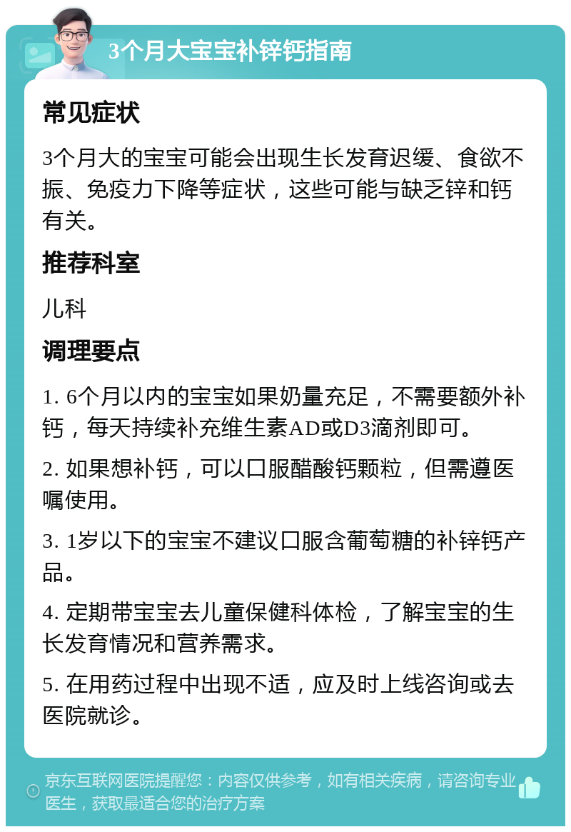 3个月大宝宝补锌钙指南 常见症状 3个月大的宝宝可能会出现生长发育迟缓、食欲不振、免疫力下降等症状，这些可能与缺乏锌和钙有关。 推荐科室 儿科 调理要点 1. 6个月以内的宝宝如果奶量充足，不需要额外补钙，每天持续补充维生素AD或D3滴剂即可。 2. 如果想补钙，可以口服醋酸钙颗粒，但需遵医嘱使用。 3. 1岁以下的宝宝不建议口服含葡萄糖的补锌钙产品。 4. 定期带宝宝去儿童保健科体检，了解宝宝的生长发育情况和营养需求。 5. 在用药过程中出现不适，应及时上线咨询或去医院就诊。