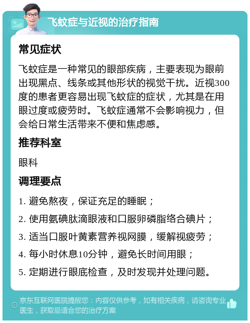 飞蚊症与近视的治疗指南 常见症状 飞蚊症是一种常见的眼部疾病，主要表现为眼前出现黑点、线条或其他形状的视觉干扰。近视300度的患者更容易出现飞蚊症的症状，尤其是在用眼过度或疲劳时。飞蚊症通常不会影响视力，但会给日常生活带来不便和焦虑感。 推荐科室 眼科 调理要点 1. 避免熬夜，保证充足的睡眠； 2. 使用氨碘肽滴眼液和口服卵磷脂络合碘片； 3. 适当口服叶黄素营养视网膜，缓解视疲劳； 4. 每小时休息10分钟，避免长时间用眼； 5. 定期进行眼底检查，及时发现并处理问题。