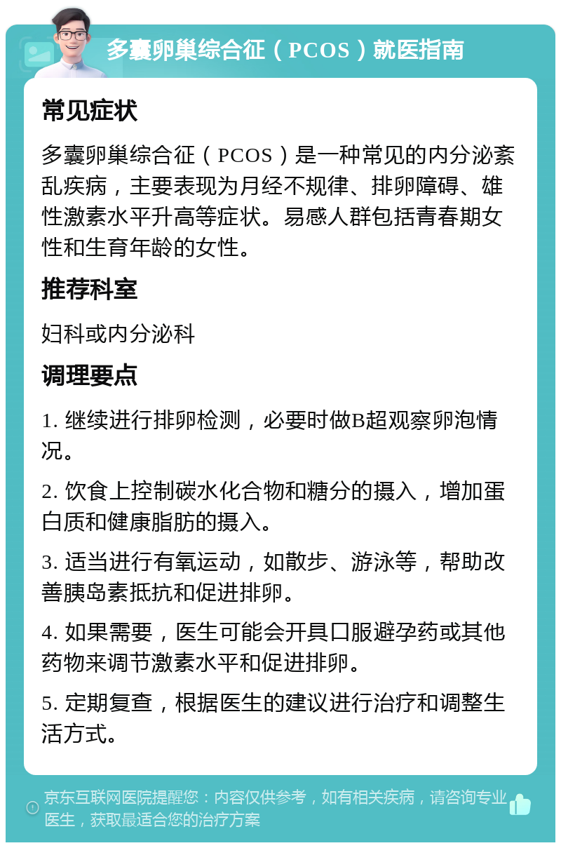 多囊卵巢综合征（PCOS）就医指南 常见症状 多囊卵巢综合征（PCOS）是一种常见的内分泌紊乱疾病，主要表现为月经不规律、排卵障碍、雄性激素水平升高等症状。易感人群包括青春期女性和生育年龄的女性。 推荐科室 妇科或内分泌科 调理要点 1. 继续进行排卵检测，必要时做B超观察卵泡情况。 2. 饮食上控制碳水化合物和糖分的摄入，增加蛋白质和健康脂肪的摄入。 3. 适当进行有氧运动，如散步、游泳等，帮助改善胰岛素抵抗和促进排卵。 4. 如果需要，医生可能会开具口服避孕药或其他药物来调节激素水平和促进排卵。 5. 定期复查，根据医生的建议进行治疗和调整生活方式。