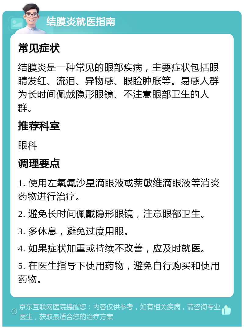 结膜炎就医指南 常见症状 结膜炎是一种常见的眼部疾病，主要症状包括眼睛发红、流泪、异物感、眼睑肿胀等。易感人群为长时间佩戴隐形眼镜、不注意眼部卫生的人群。 推荐科室 眼科 调理要点 1. 使用左氧氟沙星滴眼液或萘敏维滴眼液等消炎药物进行治疗。 2. 避免长时间佩戴隐形眼镜，注意眼部卫生。 3. 多休息，避免过度用眼。 4. 如果症状加重或持续不改善，应及时就医。 5. 在医生指导下使用药物，避免自行购买和使用药物。