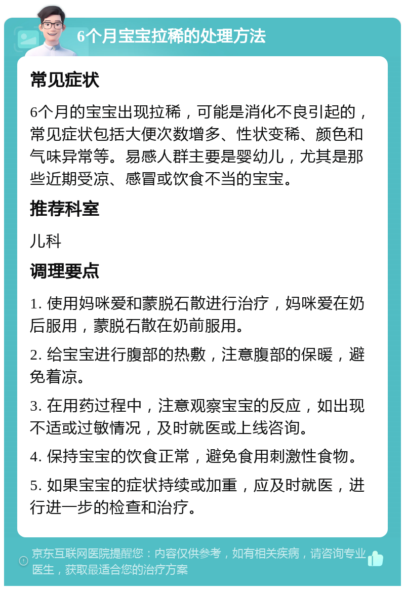 6个月宝宝拉稀的处理方法 常见症状 6个月的宝宝出现拉稀，可能是消化不良引起的，常见症状包括大便次数增多、性状变稀、颜色和气味异常等。易感人群主要是婴幼儿，尤其是那些近期受凉、感冒或饮食不当的宝宝。 推荐科室 儿科 调理要点 1. 使用妈咪爱和蒙脱石散进行治疗，妈咪爱在奶后服用，蒙脱石散在奶前服用。 2. 给宝宝进行腹部的热敷，注意腹部的保暖，避免着凉。 3. 在用药过程中，注意观察宝宝的反应，如出现不适或过敏情况，及时就医或上线咨询。 4. 保持宝宝的饮食正常，避免食用刺激性食物。 5. 如果宝宝的症状持续或加重，应及时就医，进行进一步的检查和治疗。