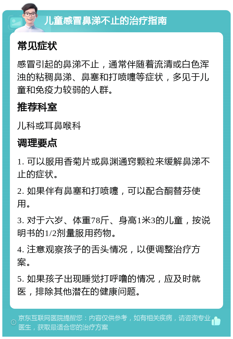 儿童感冒鼻涕不止的治疗指南 常见症状 感冒引起的鼻涕不止，通常伴随着流清或白色浑浊的粘稠鼻涕、鼻塞和打喷嚏等症状，多见于儿童和免疫力较弱的人群。 推荐科室 儿科或耳鼻喉科 调理要点 1. 可以服用香菊片或鼻渊通窍颗粒来缓解鼻涕不止的症状。 2. 如果伴有鼻塞和打喷嚏，可以配合酮替芬使用。 3. 对于六岁、体重78斤、身高1米3的儿童，按说明书的1/2剂量服用药物。 4. 注意观察孩子的舌头情况，以便调整治疗方案。 5. 如果孩子出现睡觉打呼噜的情况，应及时就医，排除其他潜在的健康问题。