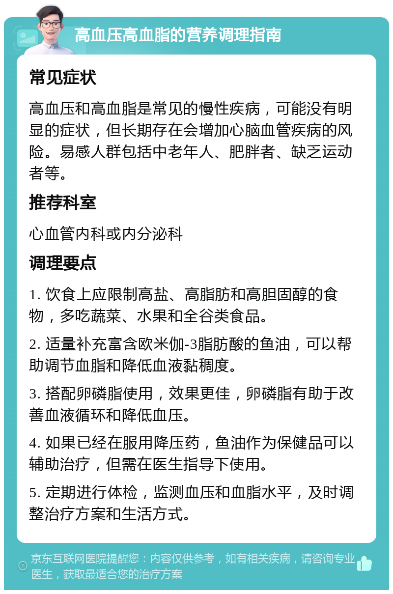 高血压高血脂的营养调理指南 常见症状 高血压和高血脂是常见的慢性疾病，可能没有明显的症状，但长期存在会增加心脑血管疾病的风险。易感人群包括中老年人、肥胖者、缺乏运动者等。 推荐科室 心血管内科或内分泌科 调理要点 1. 饮食上应限制高盐、高脂肪和高胆固醇的食物，多吃蔬菜、水果和全谷类食品。 2. 适量补充富含欧米伽-3脂肪酸的鱼油，可以帮助调节血脂和降低血液黏稠度。 3. 搭配卵磷脂使用，效果更佳，卵磷脂有助于改善血液循环和降低血压。 4. 如果已经在服用降压药，鱼油作为保健品可以辅助治疗，但需在医生指导下使用。 5. 定期进行体检，监测血压和血脂水平，及时调整治疗方案和生活方式。