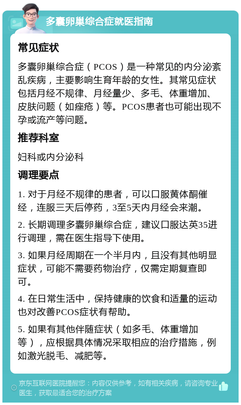 多囊卵巢综合症就医指南 常见症状 多囊卵巢综合症（PCOS）是一种常见的内分泌紊乱疾病，主要影响生育年龄的女性。其常见症状包括月经不规律、月经量少、多毛、体重增加、皮肤问题（如痤疮）等。PCOS患者也可能出现不孕或流产等问题。 推荐科室 妇科或内分泌科 调理要点 1. 对于月经不规律的患者，可以口服黄体酮催经，连服三天后停药，3至5天内月经会来潮。 2. 长期调理多囊卵巢综合症，建议口服达英35进行调理，需在医生指导下使用。 3. 如果月经周期在一个半月内，且没有其他明显症状，可能不需要药物治疗，仅需定期复查即可。 4. 在日常生活中，保持健康的饮食和适量的运动也对改善PCOS症状有帮助。 5. 如果有其他伴随症状（如多毛、体重增加等），应根据具体情况采取相应的治疗措施，例如激光脱毛、减肥等。