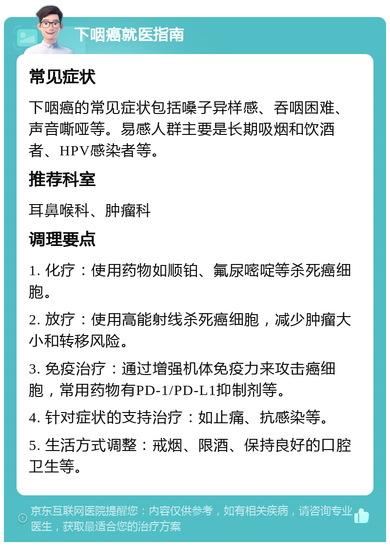 下咽癌就医指南 常见症状 下咽癌的常见症状包括嗓子异样感、吞咽困难、声音嘶哑等。易感人群主要是长期吸烟和饮酒者、HPV感染者等。 推荐科室 耳鼻喉科、肿瘤科 调理要点 1. 化疗：使用药物如顺铂、氟尿嘧啶等杀死癌细胞。 2. 放疗：使用高能射线杀死癌细胞，减少肿瘤大小和转移风险。 3. 免疫治疗：通过增强机体免疫力来攻击癌细胞，常用药物有PD-1/PD-L1抑制剂等。 4. 针对症状的支持治疗：如止痛、抗感染等。 5. 生活方式调整：戒烟、限酒、保持良好的口腔卫生等。