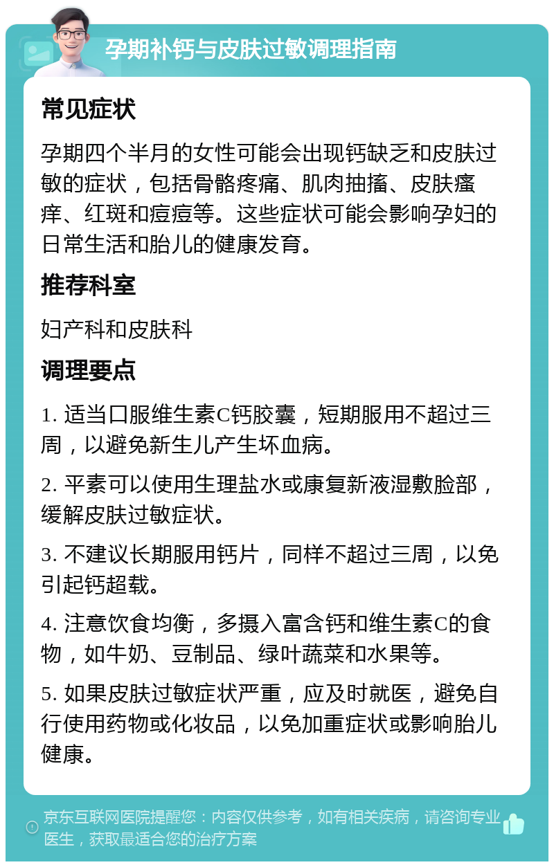 孕期补钙与皮肤过敏调理指南 常见症状 孕期四个半月的女性可能会出现钙缺乏和皮肤过敏的症状，包括骨骼疼痛、肌肉抽搐、皮肤瘙痒、红斑和痘痘等。这些症状可能会影响孕妇的日常生活和胎儿的健康发育。 推荐科室 妇产科和皮肤科 调理要点 1. 适当口服维生素C钙胶囊，短期服用不超过三周，以避免新生儿产生坏血病。 2. 平素可以使用生理盐水或康复新液湿敷脸部，缓解皮肤过敏症状。 3. 不建议长期服用钙片，同样不超过三周，以免引起钙超载。 4. 注意饮食均衡，多摄入富含钙和维生素C的食物，如牛奶、豆制品、绿叶蔬菜和水果等。 5. 如果皮肤过敏症状严重，应及时就医，避免自行使用药物或化妆品，以免加重症状或影响胎儿健康。