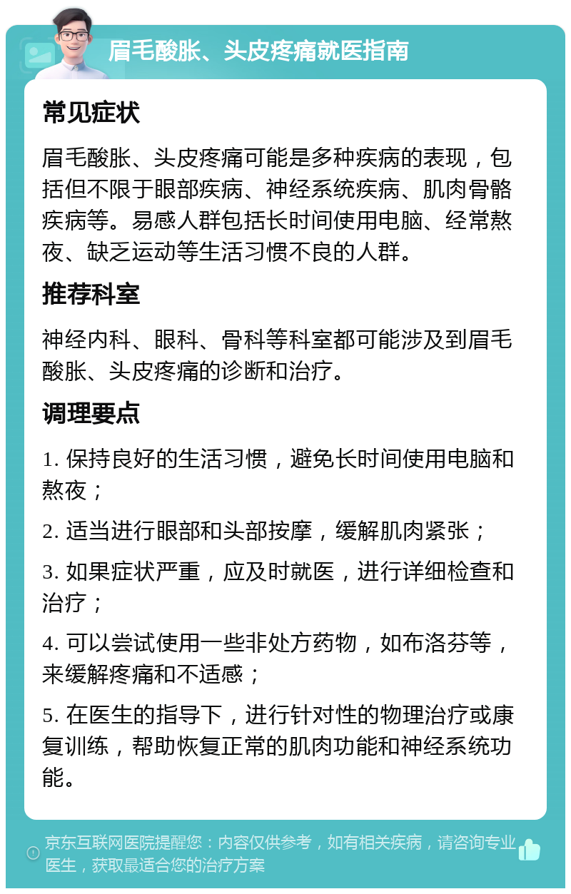 眉毛酸胀、头皮疼痛就医指南 常见症状 眉毛酸胀、头皮疼痛可能是多种疾病的表现，包括但不限于眼部疾病、神经系统疾病、肌肉骨骼疾病等。易感人群包括长时间使用电脑、经常熬夜、缺乏运动等生活习惯不良的人群。 推荐科室 神经内科、眼科、骨科等科室都可能涉及到眉毛酸胀、头皮疼痛的诊断和治疗。 调理要点 1. 保持良好的生活习惯，避免长时间使用电脑和熬夜； 2. 适当进行眼部和头部按摩，缓解肌肉紧张； 3. 如果症状严重，应及时就医，进行详细检查和治疗； 4. 可以尝试使用一些非处方药物，如布洛芬等，来缓解疼痛和不适感； 5. 在医生的指导下，进行针对性的物理治疗或康复训练，帮助恢复正常的肌肉功能和神经系统功能。