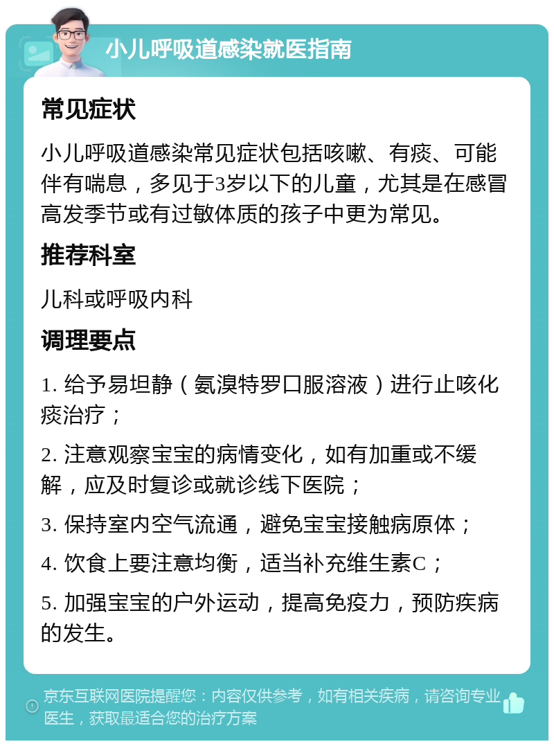 小儿呼吸道感染就医指南 常见症状 小儿呼吸道感染常见症状包括咳嗽、有痰、可能伴有喘息，多见于3岁以下的儿童，尤其是在感冒高发季节或有过敏体质的孩子中更为常见。 推荐科室 儿科或呼吸内科 调理要点 1. 给予易坦静（氨溴特罗口服溶液）进行止咳化痰治疗； 2. 注意观察宝宝的病情变化，如有加重或不缓解，应及时复诊或就诊线下医院； 3. 保持室内空气流通，避免宝宝接触病原体； 4. 饮食上要注意均衡，适当补充维生素C； 5. 加强宝宝的户外运动，提高免疫力，预防疾病的发生。