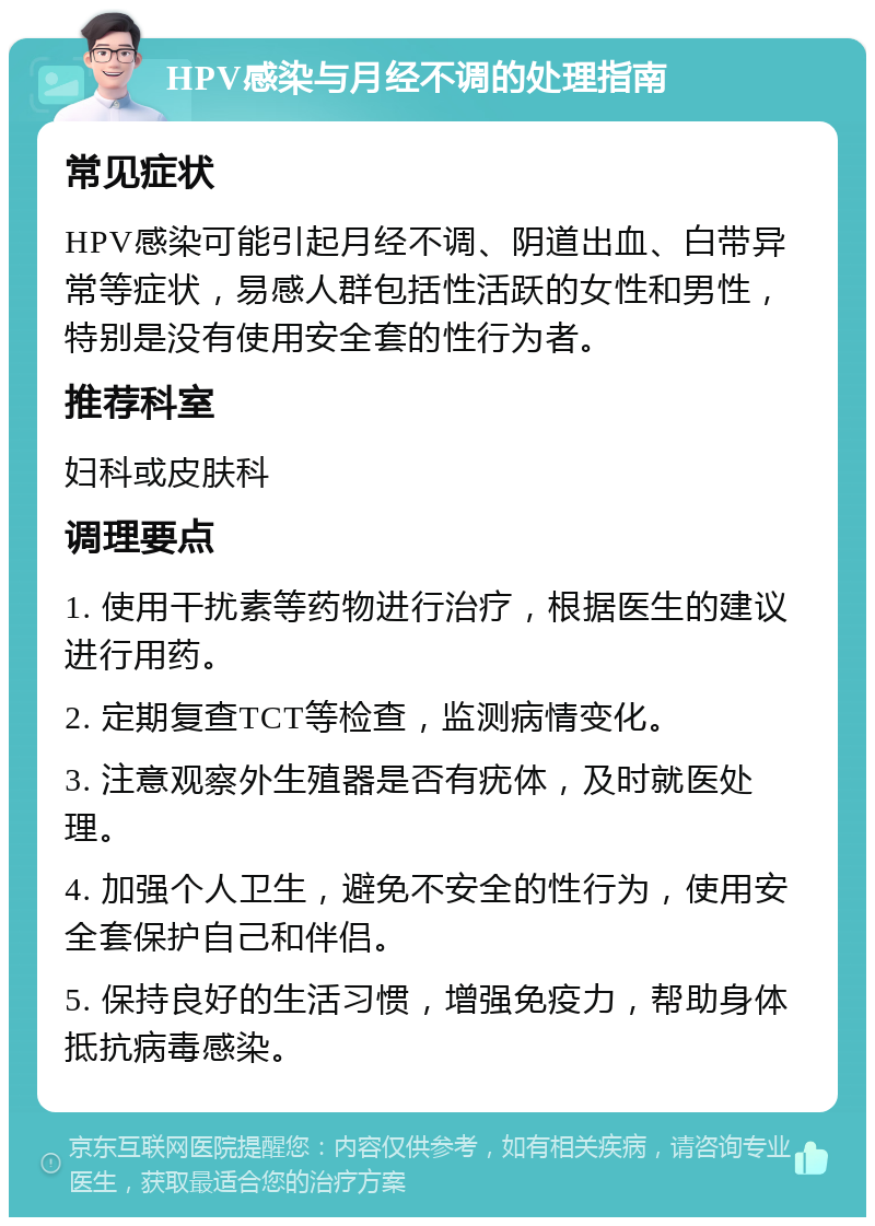 HPV感染与月经不调的处理指南 常见症状 HPV感染可能引起月经不调、阴道出血、白带异常等症状，易感人群包括性活跃的女性和男性，特别是没有使用安全套的性行为者。 推荐科室 妇科或皮肤科 调理要点 1. 使用干扰素等药物进行治疗，根据医生的建议进行用药。 2. 定期复查TCT等检查，监测病情变化。 3. 注意观察外生殖器是否有疣体，及时就医处理。 4. 加强个人卫生，避免不安全的性行为，使用安全套保护自己和伴侣。 5. 保持良好的生活习惯，增强免疫力，帮助身体抵抗病毒感染。