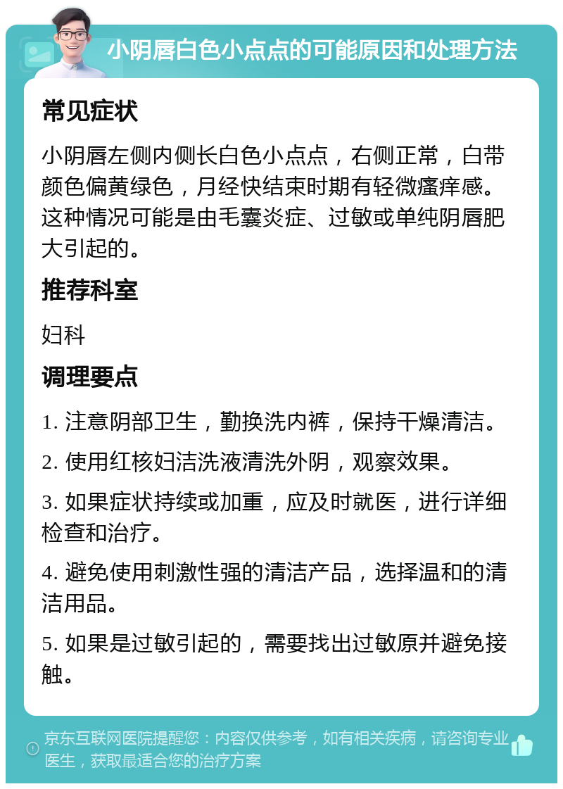 小阴唇白色小点点的可能原因和处理方法 常见症状 小阴唇左侧内侧长白色小点点，右侧正常，白带颜色偏黄绿色，月经快结束时期有轻微瘙痒感。这种情况可能是由毛囊炎症、过敏或单纯阴唇肥大引起的。 推荐科室 妇科 调理要点 1. 注意阴部卫生，勤换洗内裤，保持干燥清洁。 2. 使用红核妇洁洗液清洗外阴，观察效果。 3. 如果症状持续或加重，应及时就医，进行详细检查和治疗。 4. 避免使用刺激性强的清洁产品，选择温和的清洁用品。 5. 如果是过敏引起的，需要找出过敏原并避免接触。