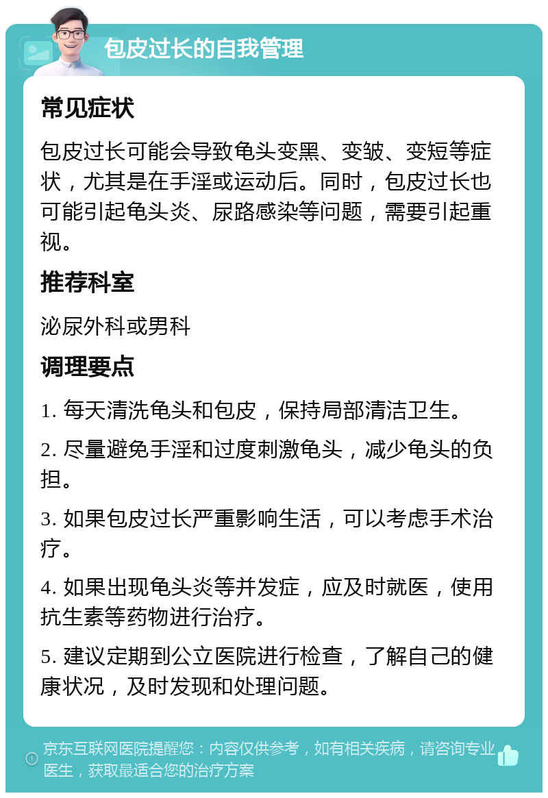 包皮过长的自我管理 常见症状 包皮过长可能会导致龟头变黑、变皱、变短等症状，尤其是在手淫或运动后。同时，包皮过长也可能引起龟头炎、尿路感染等问题，需要引起重视。 推荐科室 泌尿外科或男科 调理要点 1. 每天清洗龟头和包皮，保持局部清洁卫生。 2. 尽量避免手淫和过度刺激龟头，减少龟头的负担。 3. 如果包皮过长严重影响生活，可以考虑手术治疗。 4. 如果出现龟头炎等并发症，应及时就医，使用抗生素等药物进行治疗。 5. 建议定期到公立医院进行检查，了解自己的健康状况，及时发现和处理问题。