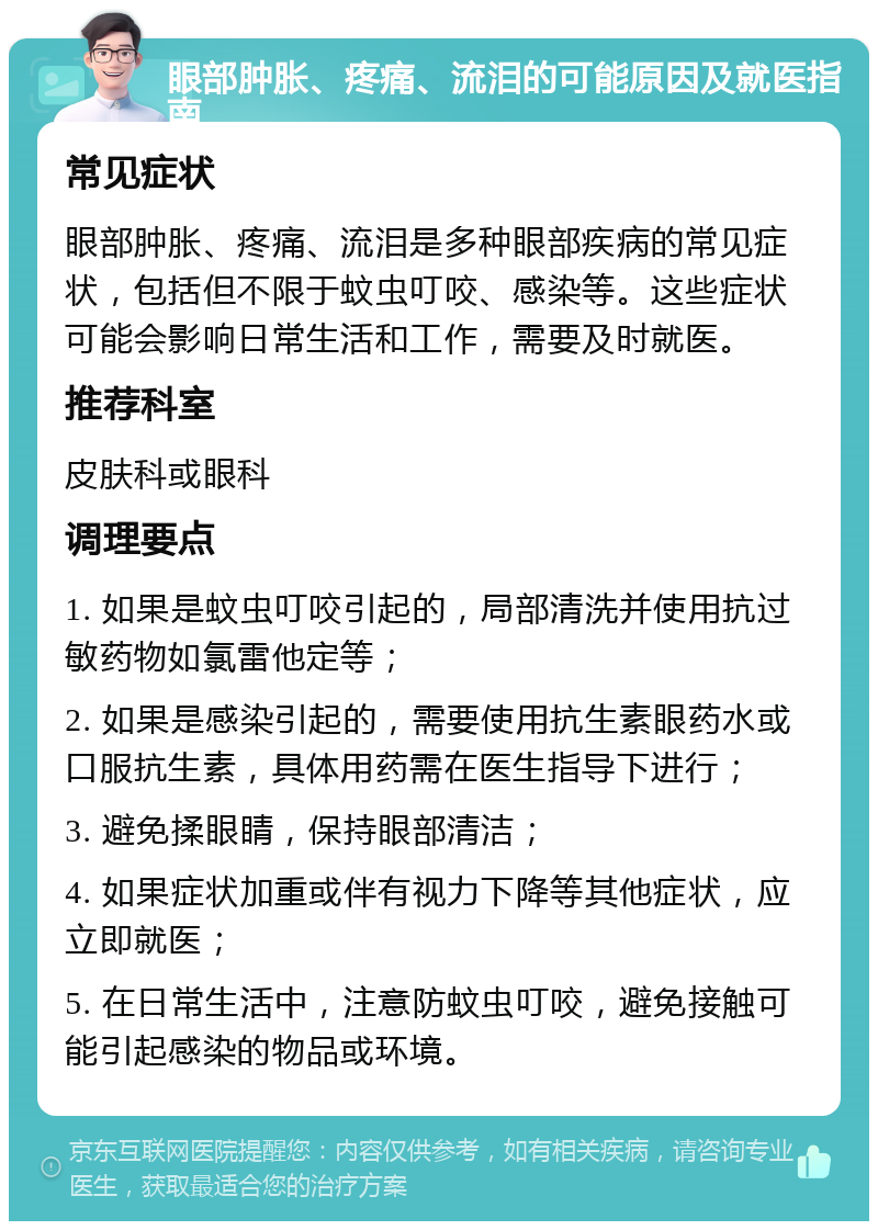 眼部肿胀、疼痛、流泪的可能原因及就医指南 常见症状 眼部肿胀、疼痛、流泪是多种眼部疾病的常见症状，包括但不限于蚊虫叮咬、感染等。这些症状可能会影响日常生活和工作，需要及时就医。 推荐科室 皮肤科或眼科 调理要点 1. 如果是蚊虫叮咬引起的，局部清洗并使用抗过敏药物如氯雷他定等； 2. 如果是感染引起的，需要使用抗生素眼药水或口服抗生素，具体用药需在医生指导下进行； 3. 避免揉眼睛，保持眼部清洁； 4. 如果症状加重或伴有视力下降等其他症状，应立即就医； 5. 在日常生活中，注意防蚊虫叮咬，避免接触可能引起感染的物品或环境。