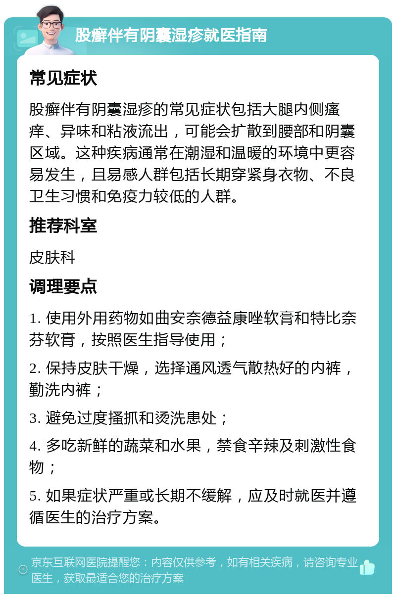 股癣伴有阴囊湿疹就医指南 常见症状 股癣伴有阴囊湿疹的常见症状包括大腿内侧瘙痒、异味和粘液流出，可能会扩散到腰部和阴囊区域。这种疾病通常在潮湿和温暖的环境中更容易发生，且易感人群包括长期穿紧身衣物、不良卫生习惯和免疫力较低的人群。 推荐科室 皮肤科 调理要点 1. 使用外用药物如曲安奈德益康唑软膏和特比奈芬软膏，按照医生指导使用； 2. 保持皮肤干燥，选择通风透气散热好的内裤，勤洗内裤； 3. 避免过度搔抓和烫洗患处； 4. 多吃新鲜的蔬菜和水果，禁食辛辣及刺激性食物； 5. 如果症状严重或长期不缓解，应及时就医并遵循医生的治疗方案。